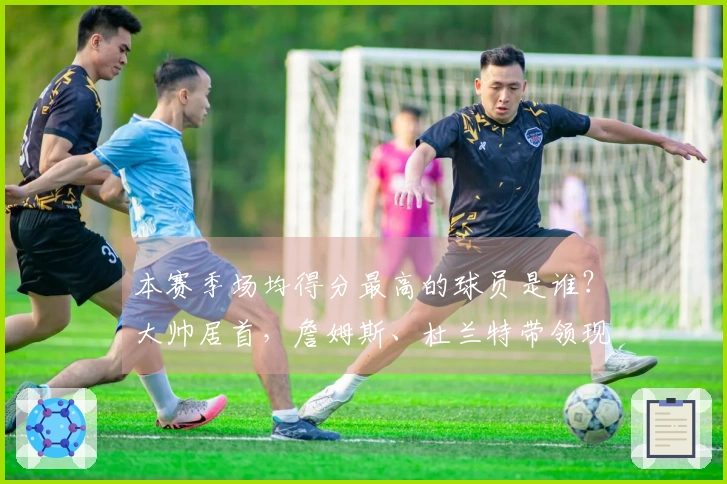 本赛季场均得分最高的球员是谁？大帅居首，詹姆斯、杜兰特带领现役14人，库里、约基奇、哈登也进入榜单。