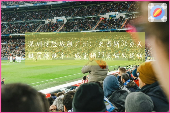 深圳惊险战胜广州：史密斯36分关键罚球绝杀，威金顿29分错失逆转机会