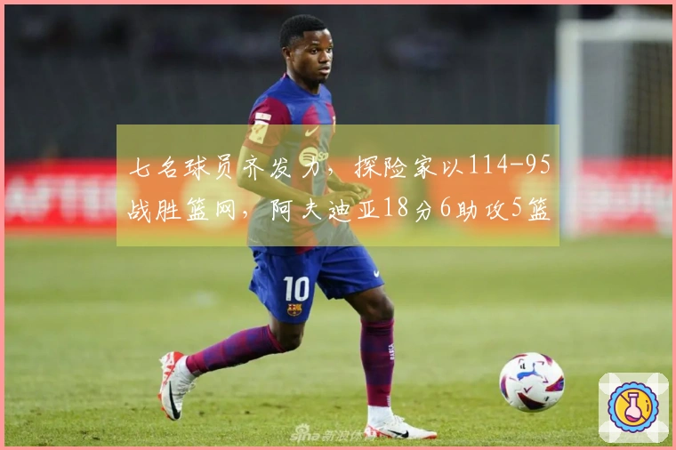 七名球员齐发力，探险家以114-95战胜篮网，阿夫迪亚18分6助攻5篮板，克林根14分11篮板