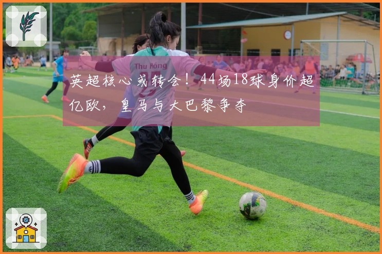英超核心或转会！44场18球身价超亿欧，皇马与大巴黎争夺