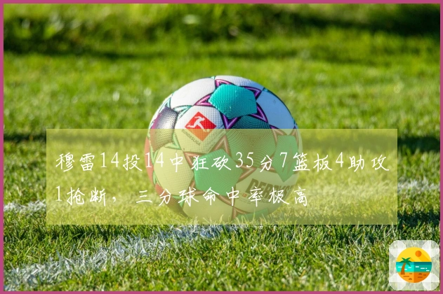 穆雷14投14中狂砍35分7篮板4助攻1抢断，三分球命中率极高