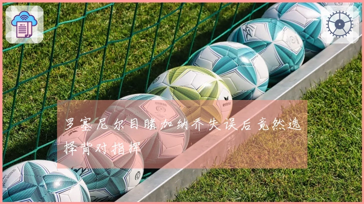 罗塞尼尔目睹加纳乔失误后竟然选择背对指挥