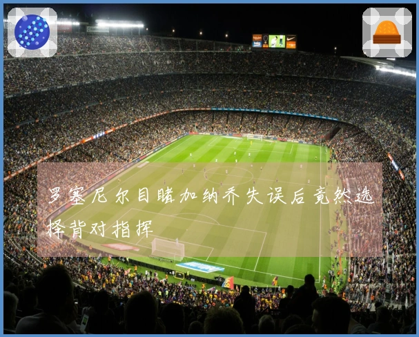 罗塞尼尔目睹加纳乔失误后竟然选择背对指挥