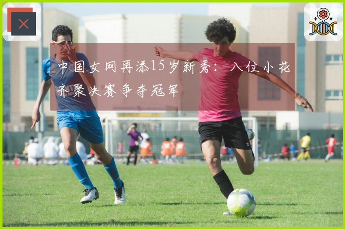 中国女网再添15岁新秀：八位小花齐聚决赛争夺冠军