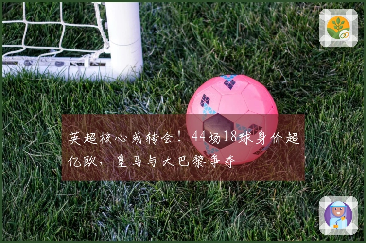 英超核心或转会！44场18球身价超亿欧，皇马与大巴黎争夺