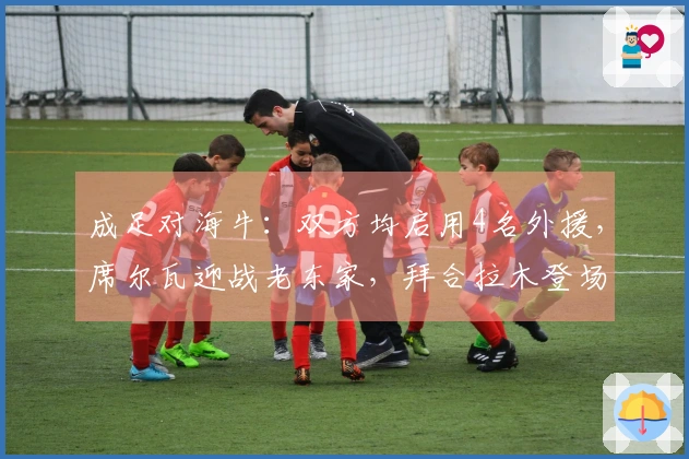 成足对海牛：双方均启用4名外援，席尔瓦迎战老东家，拜合拉木登场